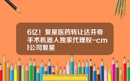 6亿！复星医药转让达芬奇手术机器人独家代理权-cml公司复星