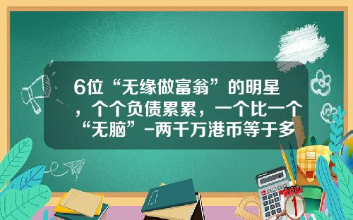 6位“无缘做富翁”的明星，个个负债累累，一个比一个“无脑”-两千万港币等于多少人民币