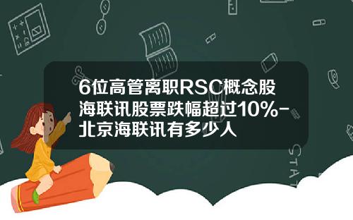 6位高管离职RSC概念股海联讯股票跌幅超过10%-北京海联讯有多少人