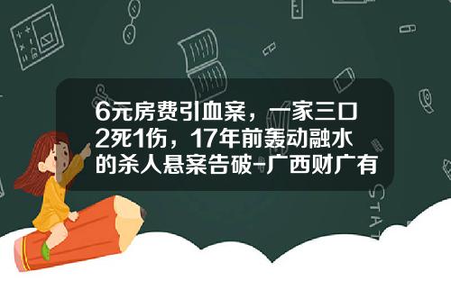 6元房费引血案，一家三口2死1伤，17年前轰动融水的杀人悬案告破-广西财广有限责任公司