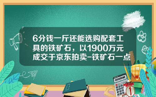 6分钱一斤还能选购配套工具的铁矿石，以1900万元成交于京东拍卖-铁矿石一点多少钱