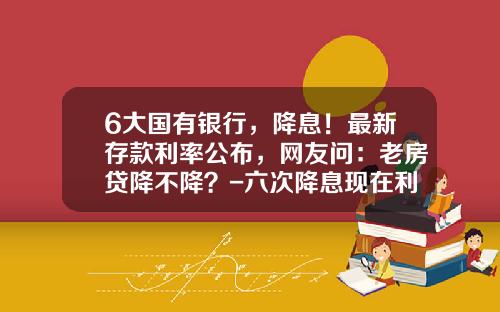 6大国有银行，降息！最新存款利率公布，网友问：老房贷降不降？-六次降息现在利率是多少