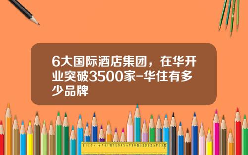 6大国际酒店集团，在华开业突破3500家-华住有多少品牌
