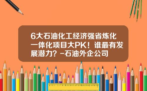6大石油化工经济强省炼化一体化项目大PK！谁最有发展潜力？-石油外企公司