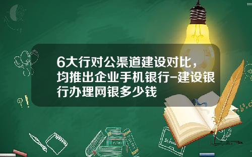 6大行对公渠道建设对比，均推出企业手机银行-建设银行办理网银多少钱