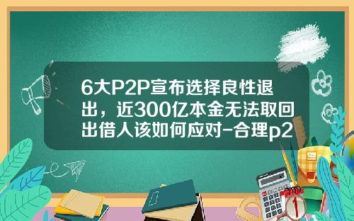 6大P2P宣布选择良性退出，近300亿本金无法取回出借人该如何应对-合理p2p公司