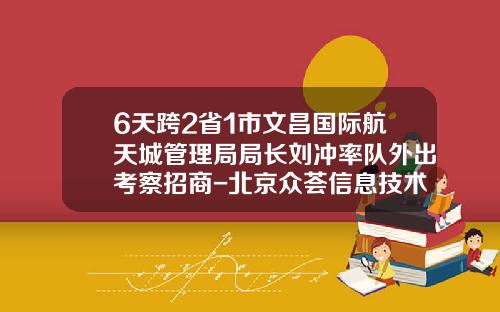 6天跨2省1市文昌国际航天城管理局局长刘冲率队外出考察招商-北京众荟信息技术有限公司
