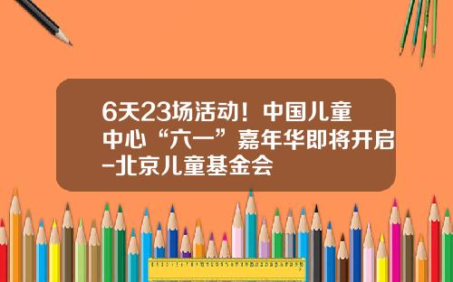 6天23场活动！中国儿童中心“六一”嘉年华即将开启-北京儿童基金会