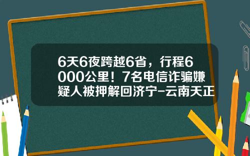 6天6夜跨越6省，行程6000公里！7名电信诈骗嫌疑人被押解回济宁-云南天正检测公司网站
