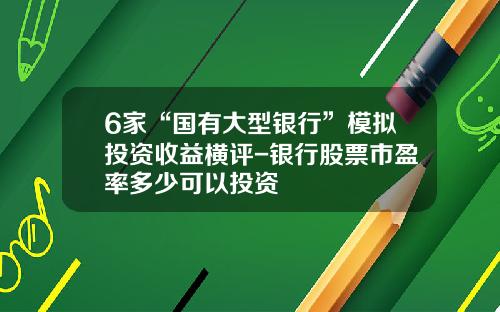 6家“国有大型银行”模拟投资收益横评-银行股票市盈率多少可以投资