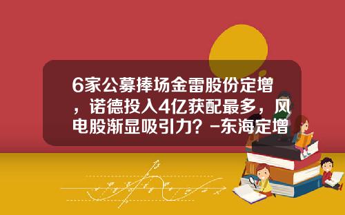6家公募捧场金雷股份定增，诺德投入4亿获配最多，风电股渐显吸引力？-东海定增基金