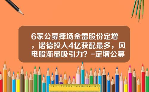 6家公募捧场金雷股份定增，诺德投入4亿获配最多，风电股渐显吸引力？-定增公募基金