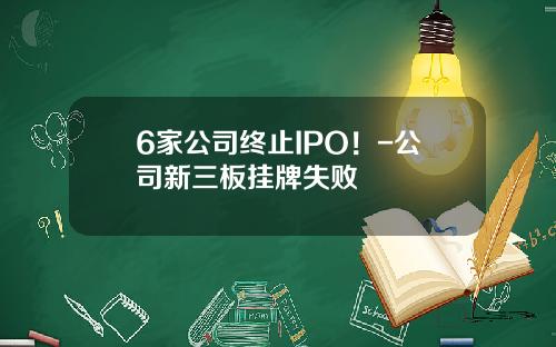 6家公司终止IPO！-公司新三板挂牌失败
