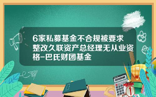 6家私募基金不合规被要求整改久联资产总经理无从业资格-巴氏财团基金