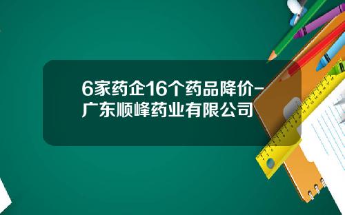6家药企16个药品降价-广东顺峰药业有限公司