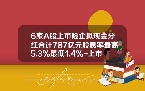 6家A股上市险企拟现金分红合计787亿元股息率最高5.3%最低1.4%-上市公司现金分红若干规定