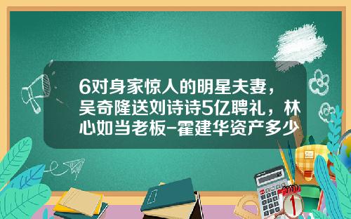 6对身家惊人的明星夫妻，吴奇隆送刘诗诗5亿聘礼，林心如当老板-霍建华资产多少