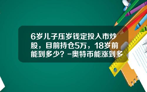 6岁儿子压岁钱定投入市炒股，目前持仓5万，18岁前能到多少？-奥特币能涨到多少