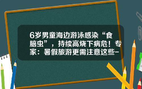 6岁男童海边游泳感染“食脑虫”，持续高烧下病危！专家：暑假旅游更需注意这些-成都致家视游网络技术有限公司