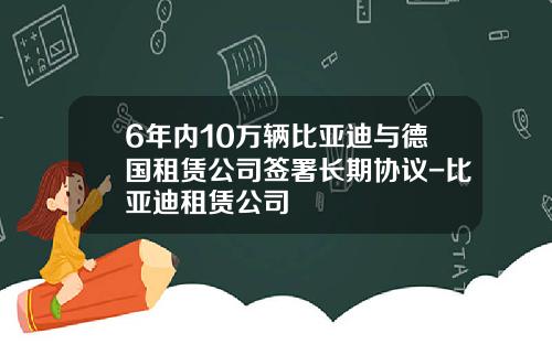6年内10万辆比亚迪与德国租赁公司签署长期协议-比亚迪租赁公司