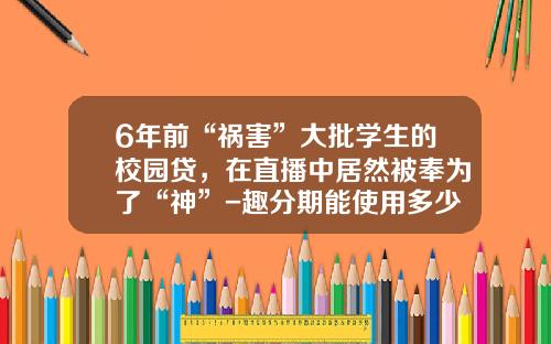 6年前“祸害”大批学生的校园贷，在直播中居然被奉为了“神”-趣分期能使用多少钱