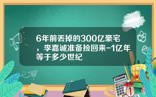 6年前丢掉的300亿豪宅，李嘉诚准备捡回来-1亿年等于多少世纪