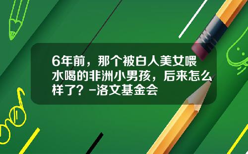 6年前，那个被白人美女喂水喝的非洲小男孩，后来怎么样了？-洛文基金会