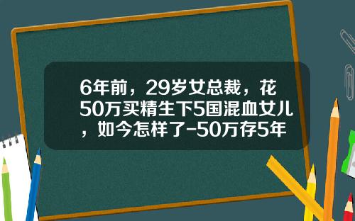 6年前，29岁女总裁，花50万买精生下5国混血女儿，如今怎样了-50万存5年利息是多少