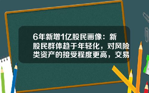 6年新增1亿股民画像：新股民群体趋于年轻化，对风险类资产的接受程度更高，交易占比却持续下降-2016中国有多少股民