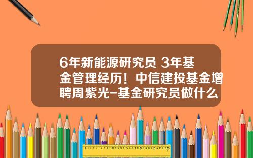 6年新能源研究员+3年基金管理经历！中信建投基金增聘周紫光-基金研究员做什么