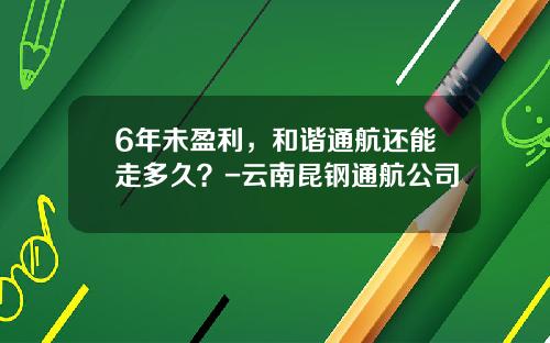 6年未盈利，和谐通航还能走多久？-云南昆钢通航公司