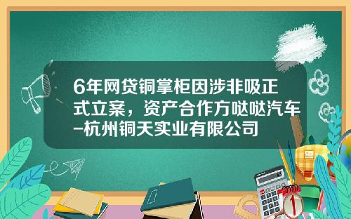 6年网贷铜掌柜因涉非吸正式立案，资产合作方哒哒汽车-杭州铜天实业有限公司