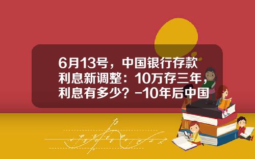 6月13号，中国银行存款利息新调整：10万存三年，利息有多少？-10年后中国银行效利率多少