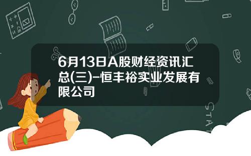 6月13日A股财经资讯汇总(三)-恒丰裕实业发展有限公司