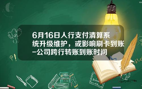 6月16日人行支付清算系统升级维护，或影响刷卡到账-公司跨行转账到账时间