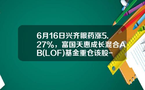 6月16日兴齐眼药涨5.27%，富国天惠成长混合AB(LOF)基金重仓该股-基金a股b股