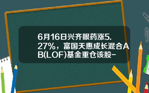 6月16日兴齐眼药涨5.27%，富国天惠成长混合AB(LOF)基金重仓该股-成长b基金
