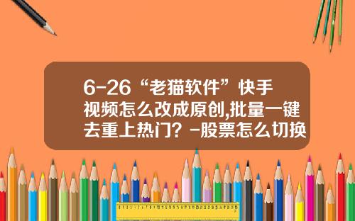 6-26“老猫软件”快手视频怎么改成原创,批量一键去重上热门？-股票怎么切换热点资讯内容