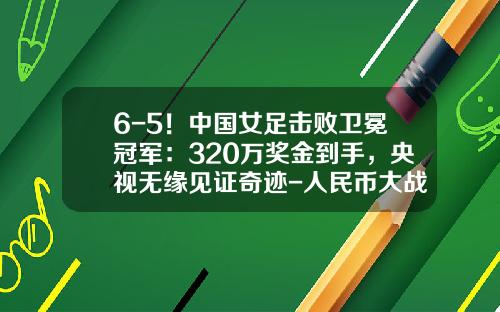 6-5！中国女足击败卫冕冠军：320万奖金到手，央视无缘见证奇迹-人民币大战赢多少