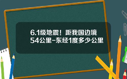 6.1级地震！距我国边境54公里-东经1度多少公里