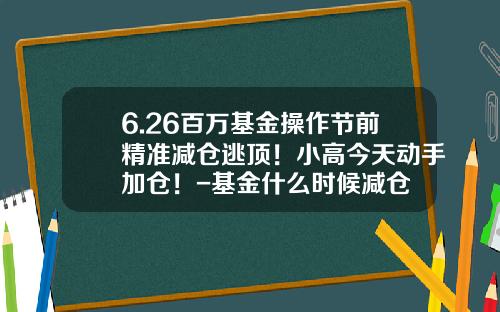 6.26百万基金操作节前精准减仓逃顶！小高今天动手加仓！-基金什么时候减仓
