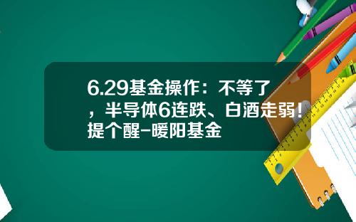 6.29基金操作：不等了，半导体6连跌、白酒走弱！提个醒-暖阳基金