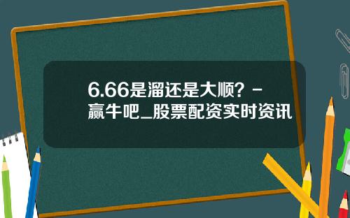 6.66是溜还是大顺？-赢牛吧_股票配资实时资讯