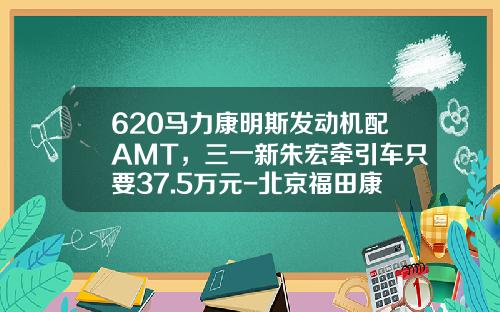 620马力康明斯发动机配AMT，三一新朱宏牵引车只要37.5万元-北京福田康明斯发动机有限公司待遇【新闻】