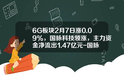6G板块2月7日涨0.09%，国脉科技领涨，主力资金净流出1.47亿元-国脉科技能涨多少