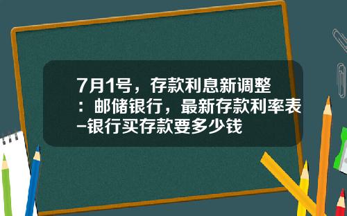 7月1号，存款利息新调整：邮储银行，最新存款利率表-银行买存款要多少钱