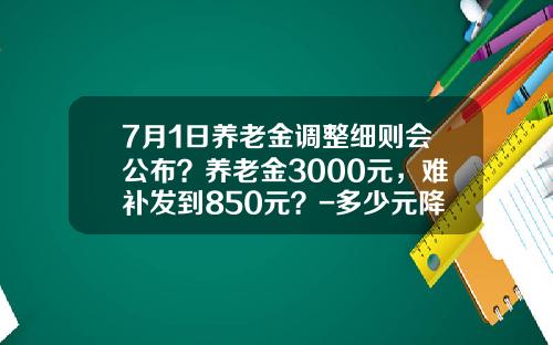7月1日养老金调整细则会公布？养老金3000元，难补发到850元？-多少元降低10%后是45元