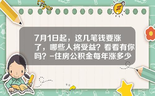 7月1日起，这几笔钱要涨了，哪些人将受益？看看有你吗？-住房公积金每年涨多少