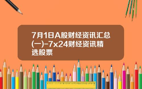 7月1日A股财经资讯汇总(一)-7x24财经资讯精选股票