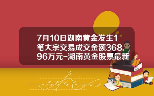 7月10日湖南黄金发生1笔大宗交易成交金额368.96万元-湖南黄金股票最新资讯